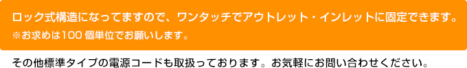 ロック式構造になってますので、ワンタッチでアウトレット・インレットに固定できます。その他標準タイプの電源コードも取り扱っております。お気軽にお問い合わせ下さい。