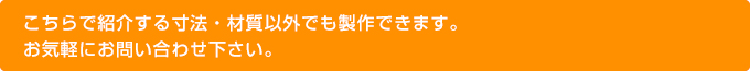 こちらで紹介する寸法・材質以外でも製作できます。お気軽にお問い合わせ下さい。