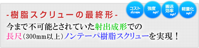 今まで不可能とされていた長尺（300mm以上）ノンテーパ樹脂スクリューを実現