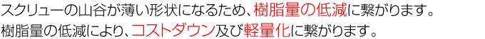 スクリューの山谷が薄い形状になるため、樹脂量の低減に繋がります。樹脂量の低減により、コストダウン及び軽量化に繋がります。